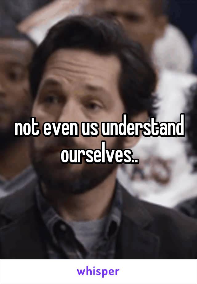 not even us understand ourselves..