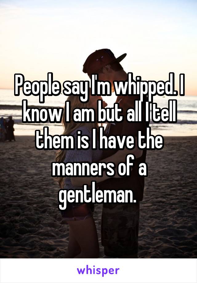 People say I'm whipped. I know I am but all I tell them is I have the manners of a gentleman. 