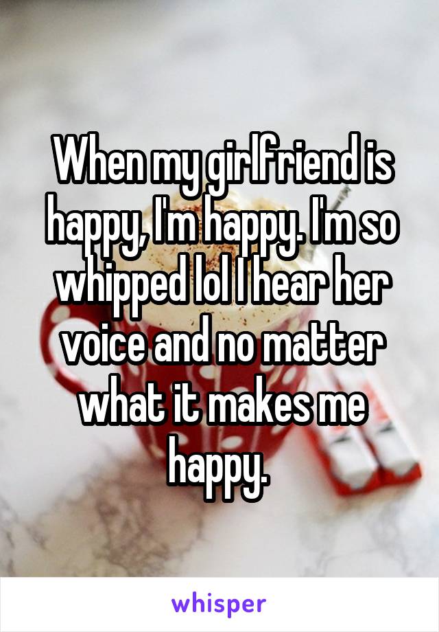 When my girlfriend is happy, I'm happy. I'm so whipped lol I hear her voice and no matter what it makes me happy. 