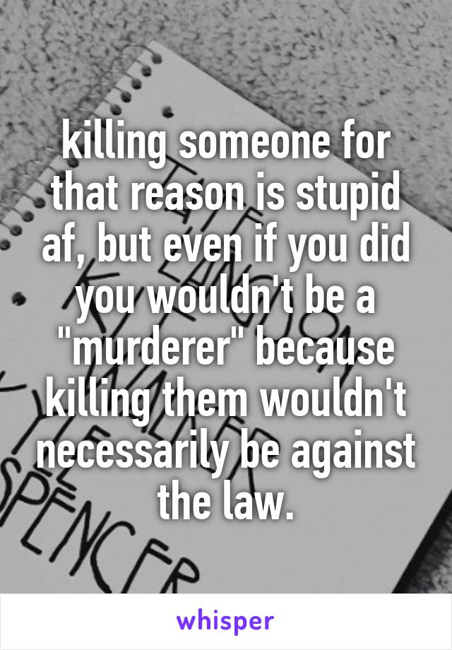 killing someone for that reason is stupid af, but even if you did you wouldn't be a "murderer" because killing them wouldn't necessarily be against the law.