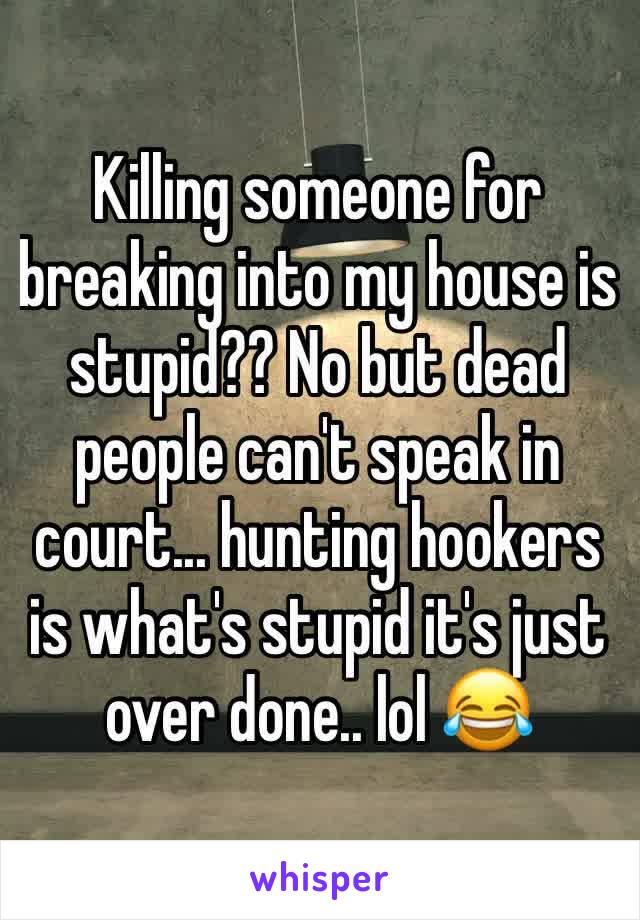 Killing someone for breaking into my house is stupid?? No but dead people can't speak in court... hunting hookers is what's stupid it's just over done.. lol 😂 