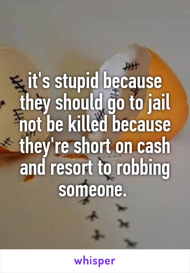 it's stupid because they should go to jail not be killed because they're short on cash and resort to robbing someone. 