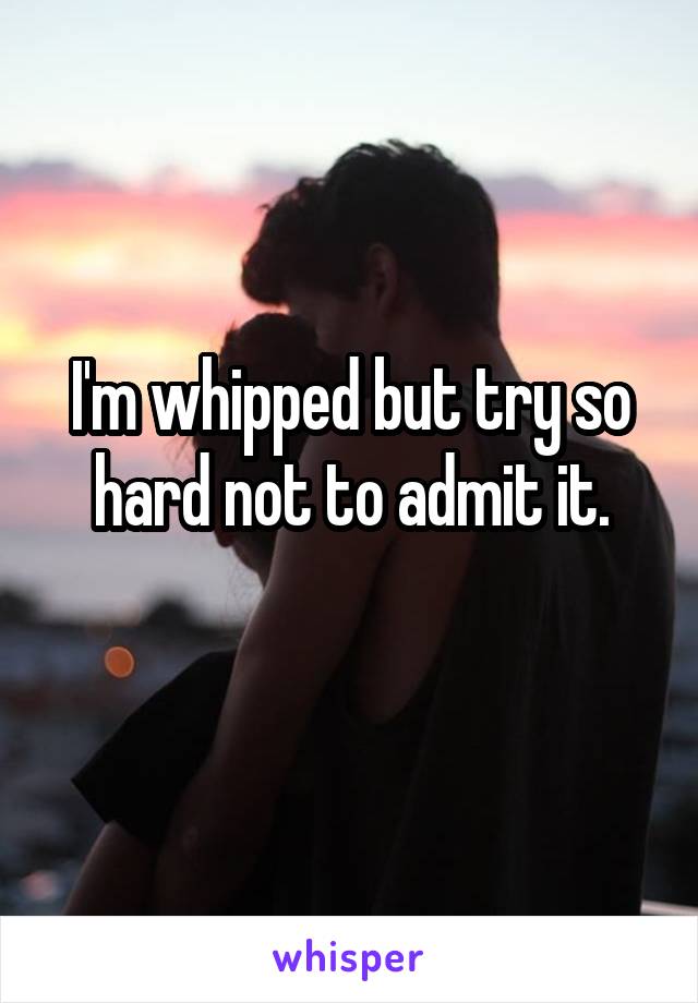 I'm whipped but try so hard not to admit it.
