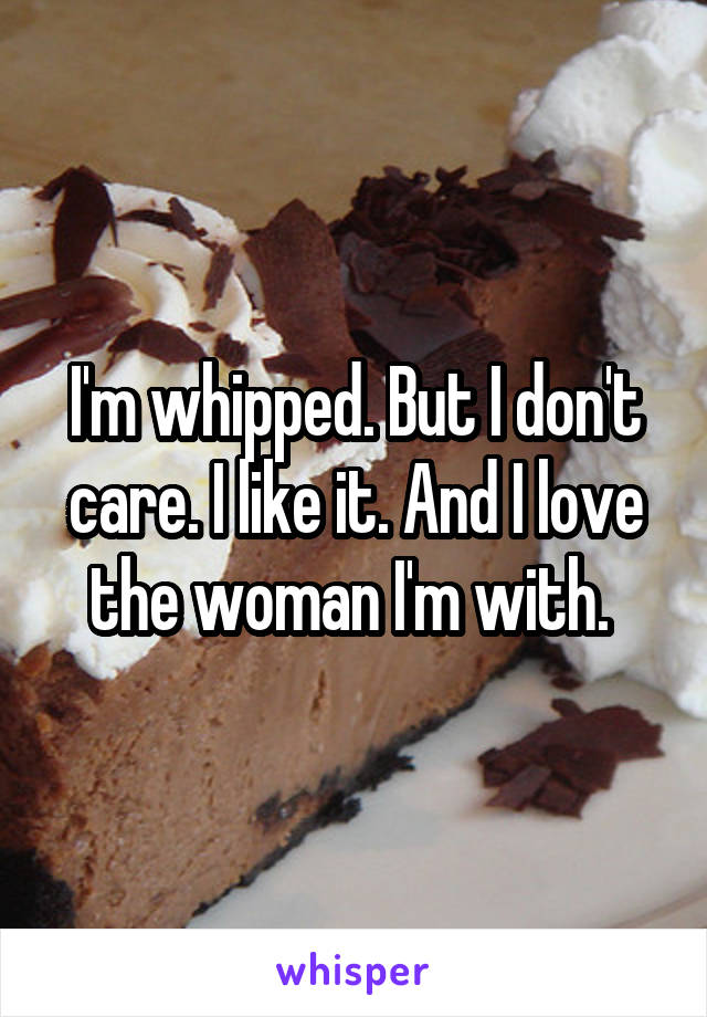 I'm whipped. But I don't care. I like it. And I love the woman I'm with. 