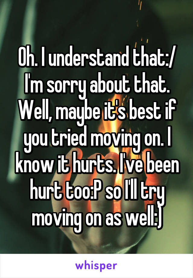 Oh. I understand that:/
I'm sorry about that. Well, maybe it's best if you tried moving on. I know it hurts. I've been hurt too:P so I'll try moving on as well:)