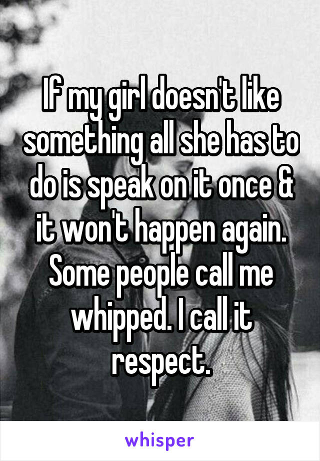 If my girl doesn't like something all she has to do is speak on it once & it won't happen again. Some people call me whipped. I call it respect.