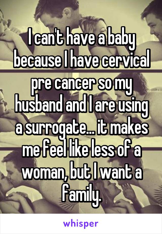 I can't have a baby because I have cervical pre cancer so my husband and I are using a surrogate... it makes me feel like less of a woman, but I want a family.