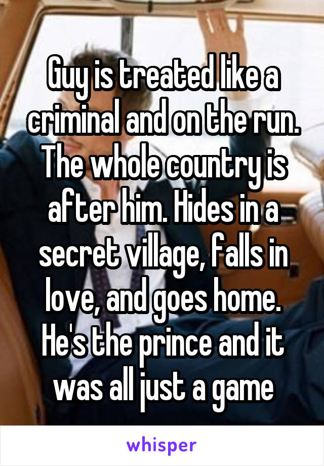 Guy is treated like a criminal and on the run. The whole country is after him. Hides in a secret village, falls in love, and goes home. He's the prince and it was all just a game