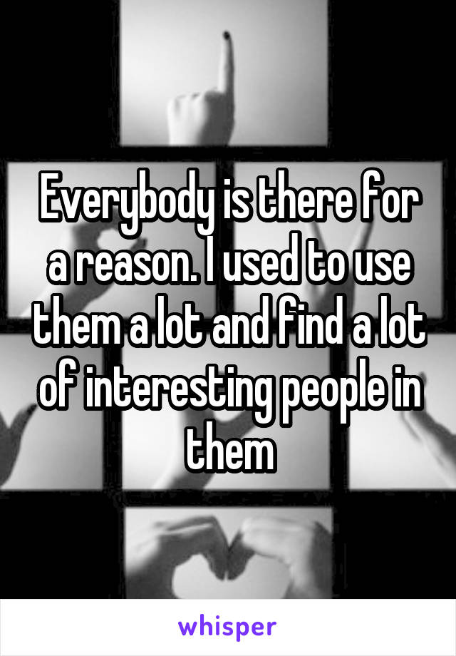 Everybody is there for a reason. I used to use them a lot and find a lot of interesting people in them