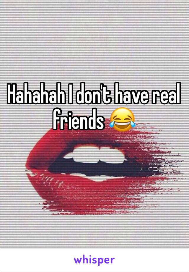 Hahahah I don't have real friends 😂