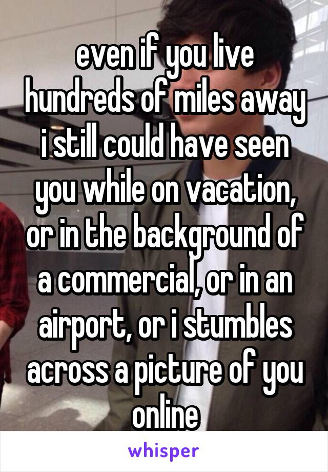 even if you live hundreds of miles away i still could have seen you while on vacation, or in the background of a commercial, or in an airport, or i stumbles across a picture of you online