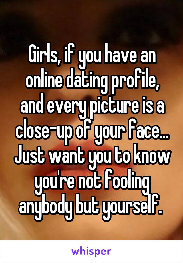 Girls, if you have an online dating profile, and every picture is a close-up of your face... Just want you to know you're not fooling anybody but yourself. 