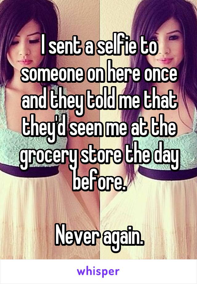 I sent a selfie to someone on here once and they told me that they'd seen me at the grocery store the day before.

Never again.