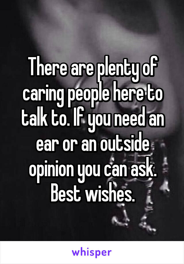 There are plenty of caring people here to talk to. If you need an ear or an outside opinion you can ask. Best wishes.