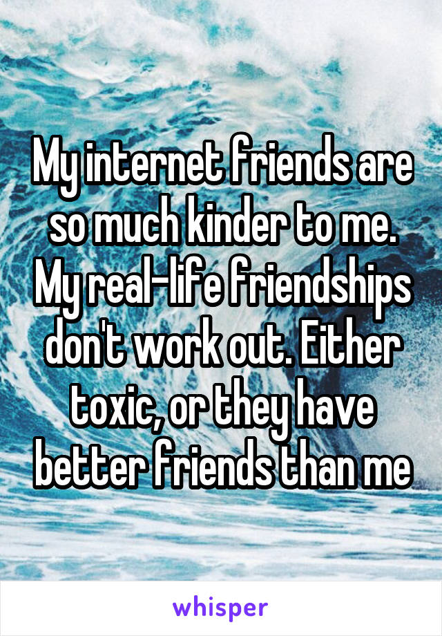 My internet friends are so much kinder to me. My real-life friendships don't work out. Either toxic, or they have better friends than me