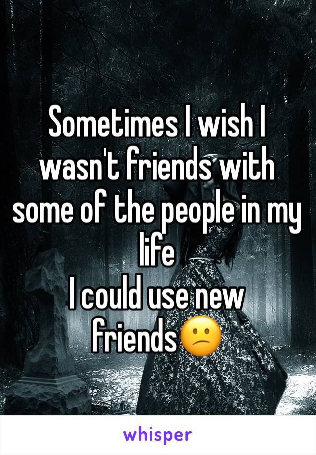 Sometimes I wish I wasn't friends with some of the people in my life 
I could use new friends😕