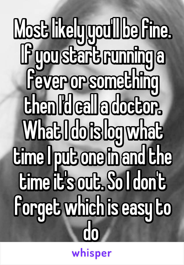 Most likely you'll be fine. If you start running a fever or something then I'd call a doctor. What I do is log what time I put one in and the time it's out. So I don't forget which is easy to do 