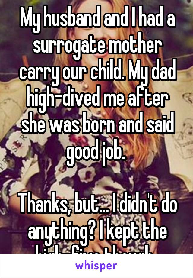 My husband and I had a surrogate mother carry our child. My dad high-dived me after she was born and said good job. 

Thanks, but... I didn't do anything? I kept the high-five though. 