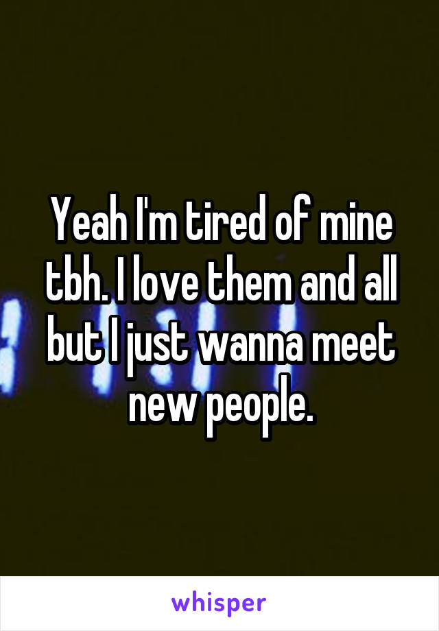 Yeah I'm tired of mine tbh. I love them and all but I just wanna meet new people.