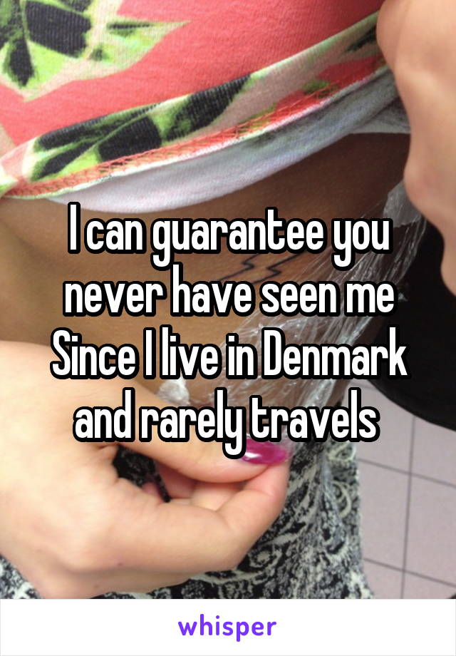 I can guarantee you never have seen me
Since I live in Denmark and rarely travels 