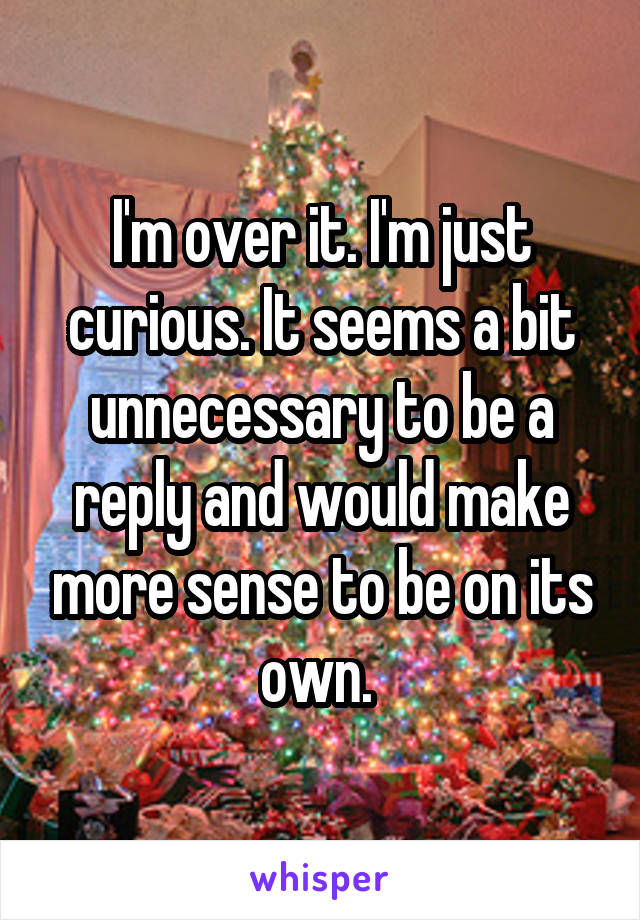 I'm over it. I'm just curious. It seems a bit unnecessary to be a reply and would make more sense to be on its own. 