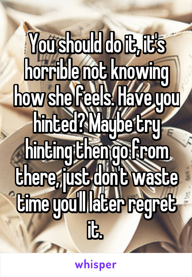 You should do it, it's horrible not knowing how she feels. Have you hinted? Maybe try hinting then go from there, just don't waste time you'll later regret it. 