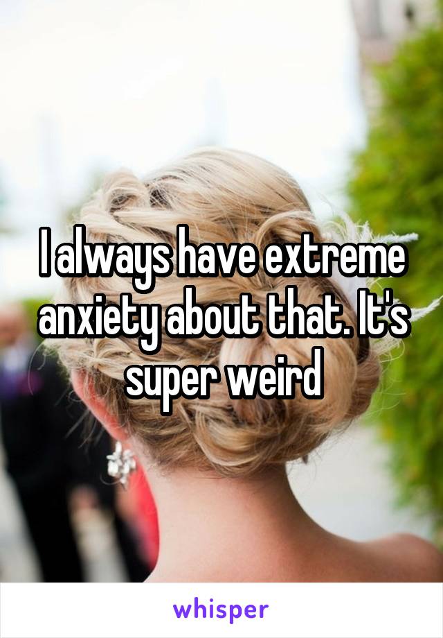 I always have extreme anxiety about that. It's super weird