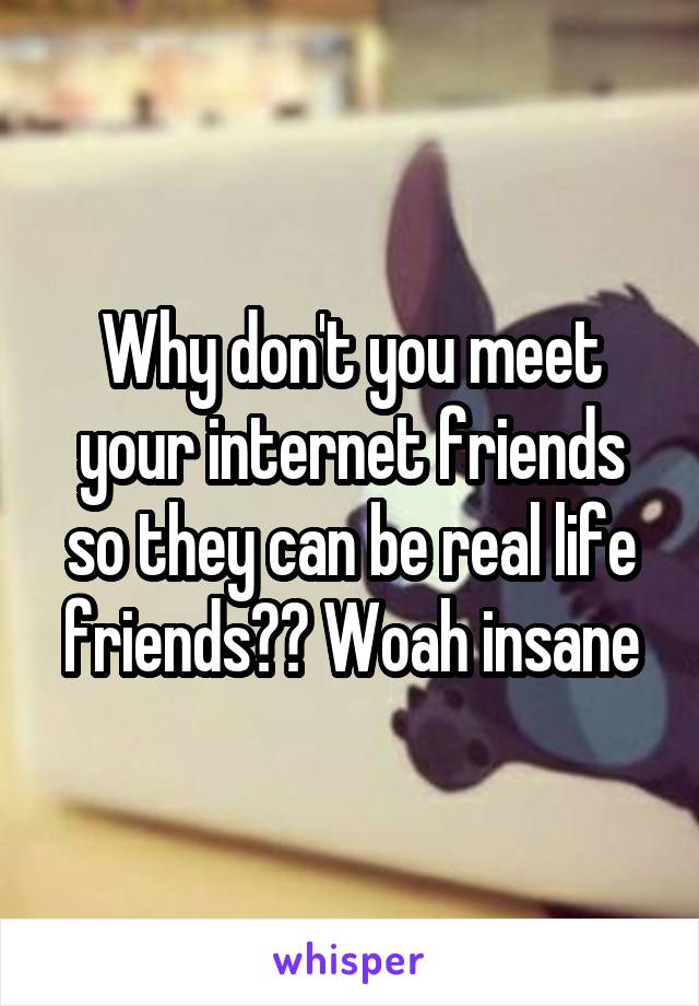 Why don't you meet your internet friends so they can be real life friends?? Woah insane