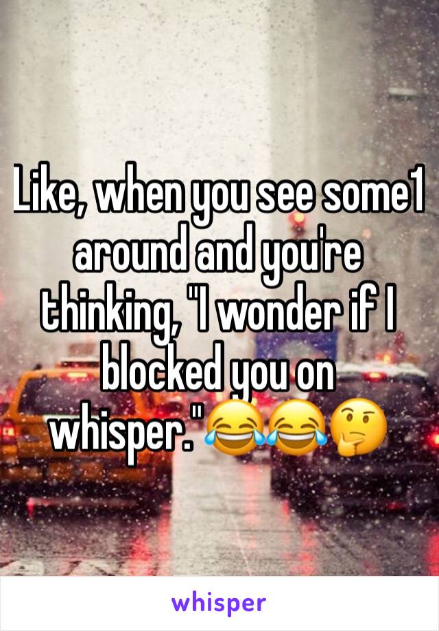 Like, when you see some1 around and you're thinking, "I wonder if I blocked you on whisper."😂😂🤔