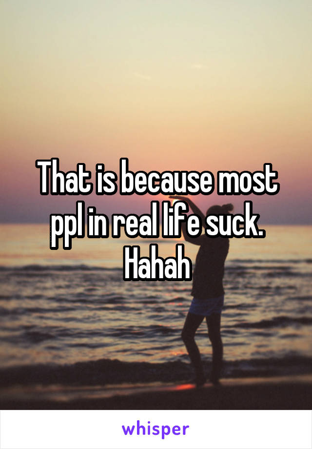 That is because most ppl in real life suck. Hahah