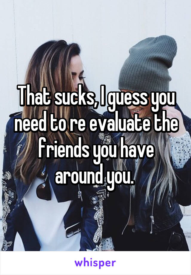 That sucks, I guess you need to re evaluate the friends you have around you. 