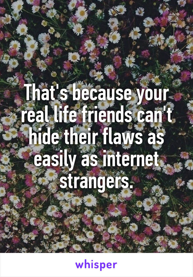 That's because your real life friends can't hide their flaws as easily as internet strangers.