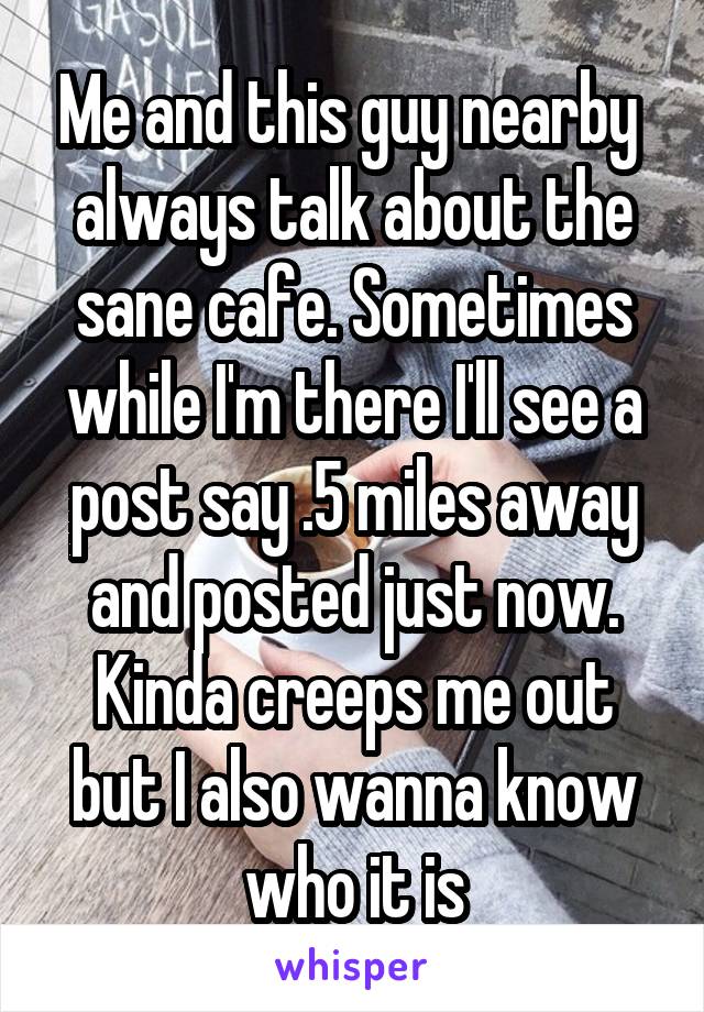 Me and this guy nearby  always talk about the sane cafe. Sometimes while I'm there I'll see a post say .5 miles away and posted just now. Kinda creeps me out but I also wanna know who it is