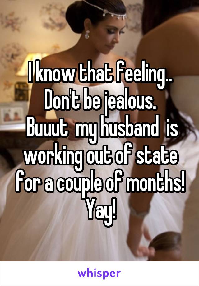 I know that feeling.. Don't be jealous.
 Buuut  my husband  is working out of state for a couple of months! Yay!