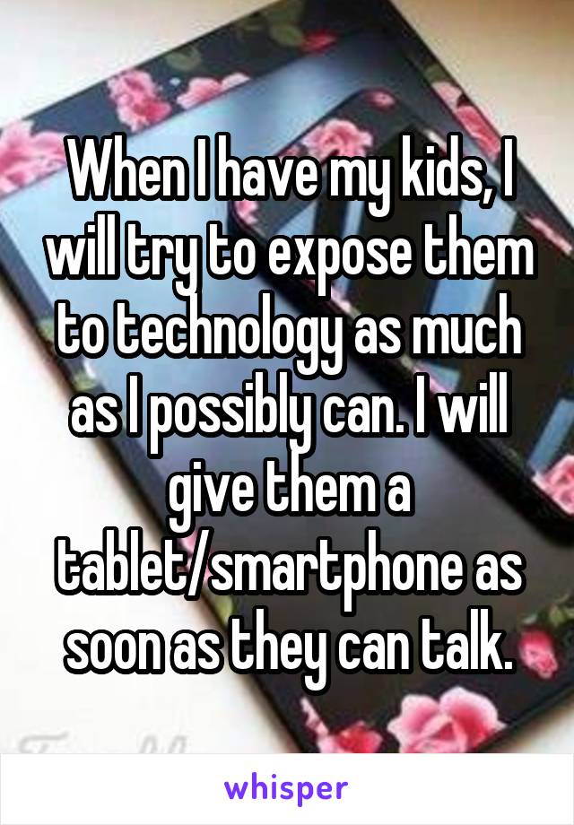 When I have my kids, I will try to expose them to technology as much as I possibly can. I will give them a tablet/smartphone as soon as they can talk.