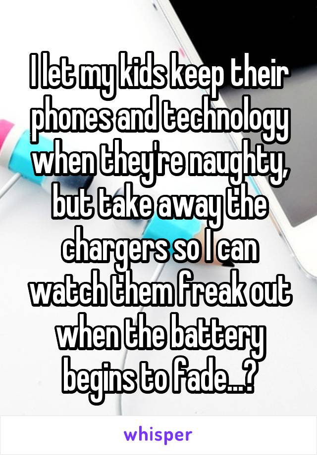 I let my kids keep their phones and technology when they're naughty, but take away the chargers so I can watch them freak out when the battery begins to fade...😈