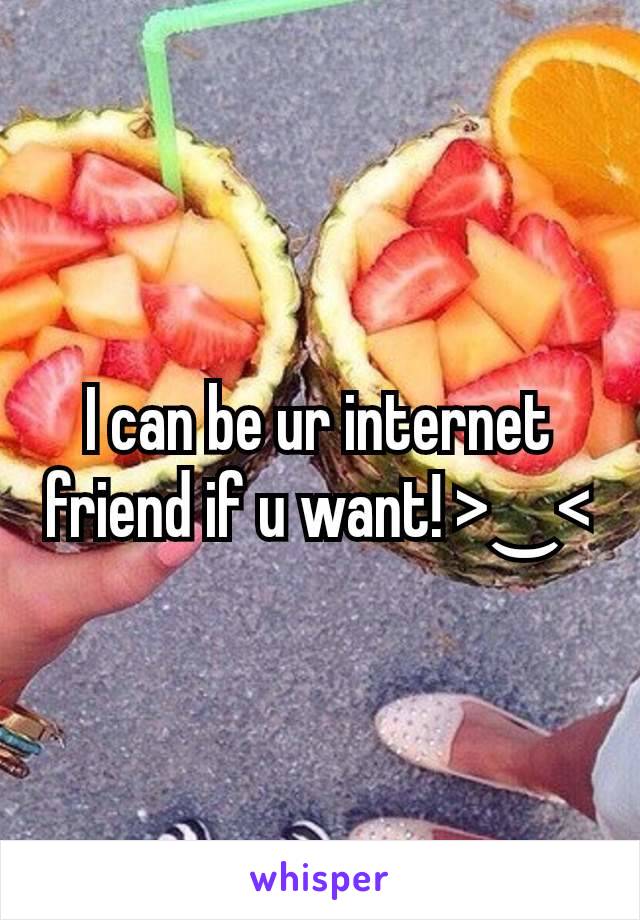 I can be ur internet friend if u want! >‿<