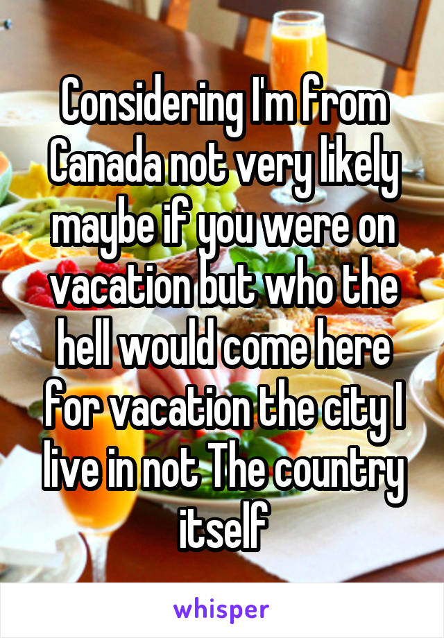 Considering I'm from Canada not very likely maybe if you were on vacation but who the hell would come here for vacation the city I live in not The country itself