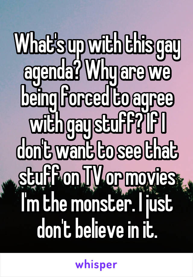 What's up with this gay agenda? Why are we being forced to agree with gay stuff? If I don't want to see that stuff on TV or movies I'm the monster. I just don't believe in it.