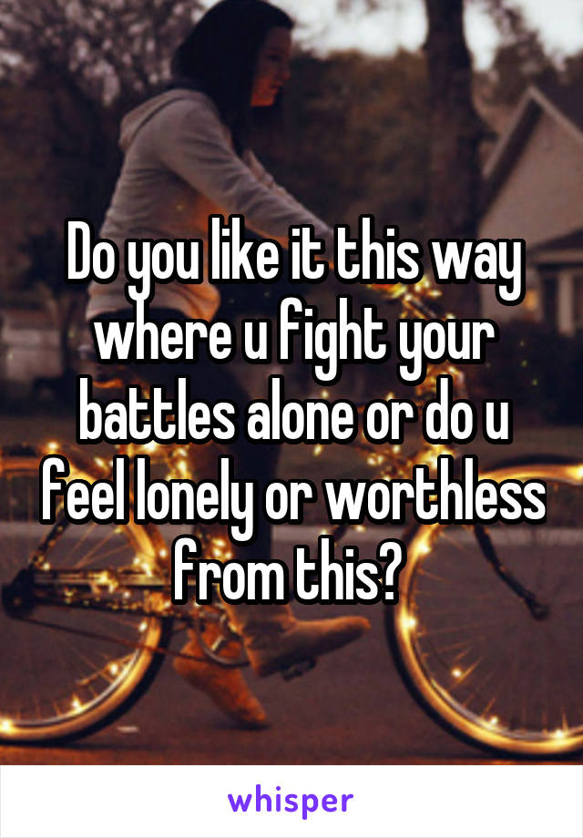 Do you like it this way where u fight your battles alone or do u feel lonely or worthless from this? 