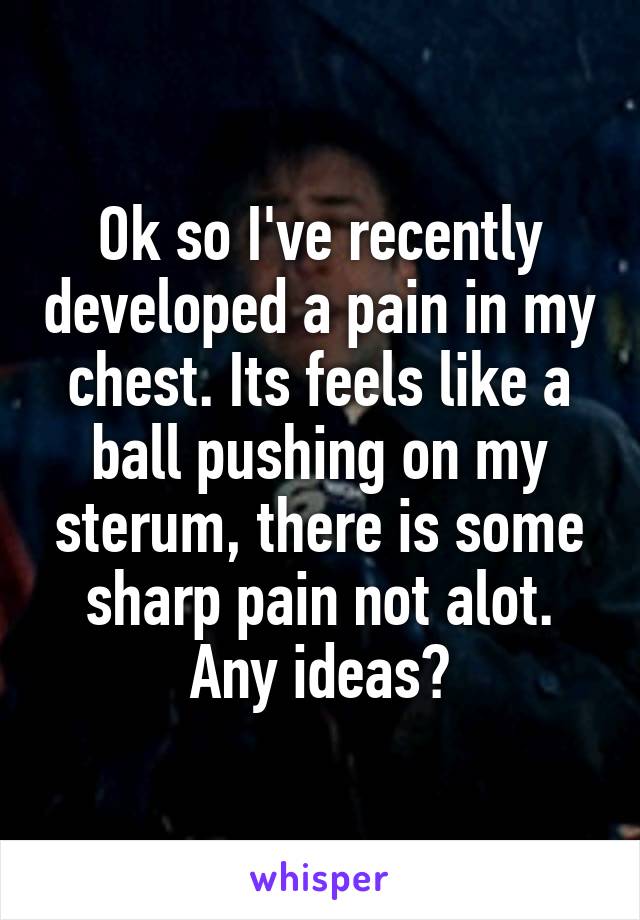 Ok so I've recently developed a pain in my chest. Its feels like a ball pushing on my sterum, there is some sharp pain not alot. Any ideas?