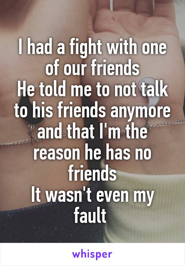 I had a fight with one of our friends
He told me to not talk to his friends anymore and that I'm the reason he has no friends
It wasn't even my fault 