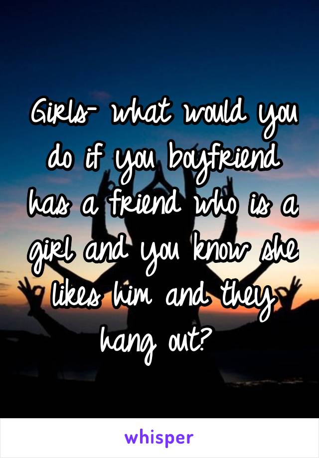 Girls- what would you do if you boyfriend has a friend who is a girl and you know she likes him and they hang out? 