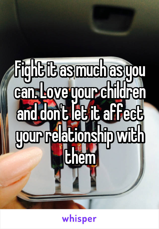 Fight it as much as you can. Love your children and don't let it affect your relationship with them