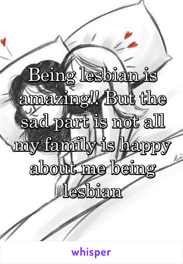 Being lesbian is amazing!! But the sad part is not all my family is happy about me being lesbian