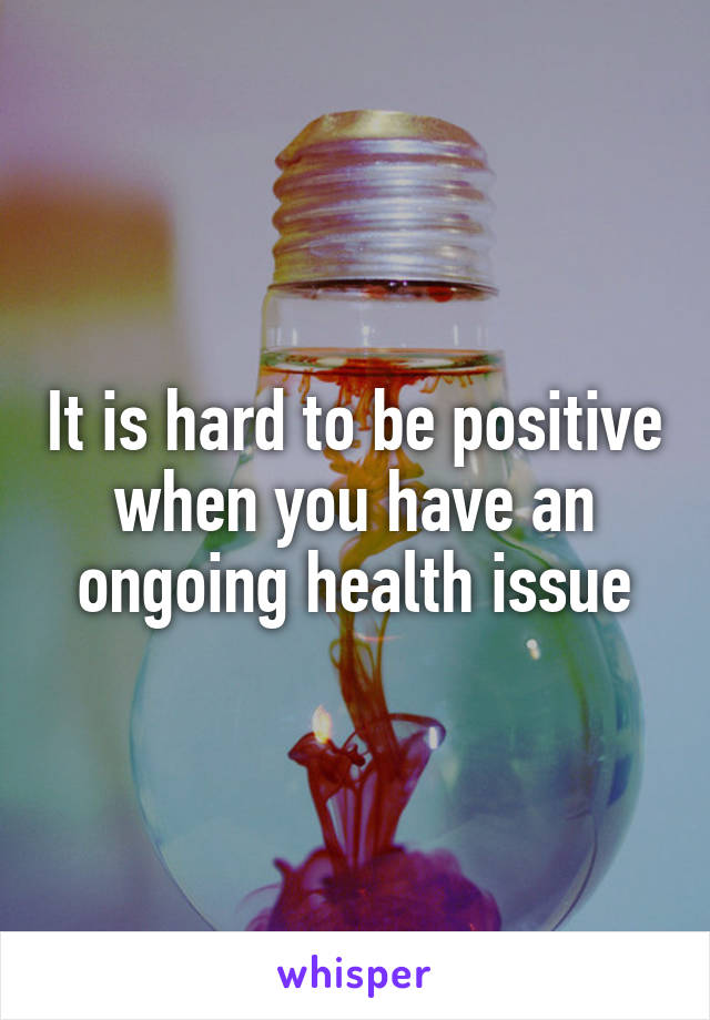 It is hard to be positive when you have an ongoing health issue