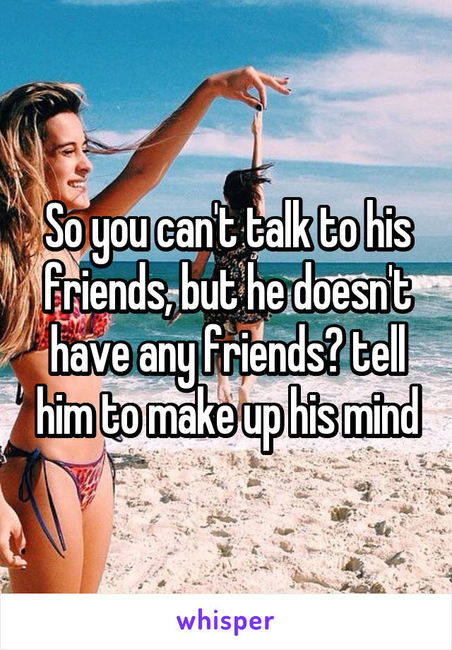 So you can't talk to his friends, but he doesn't have any friends? tell him to make up his mind