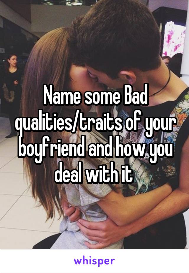 Name some Bad qualities/traits of your boyfriend and how you deal with it 