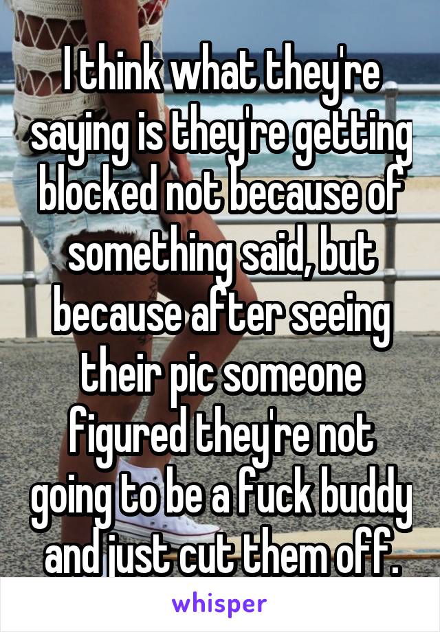 I think what they're saying is they're getting blocked not because of something said, but because after seeing their pic someone figured they're not going to be a fuck buddy and just cut them off.