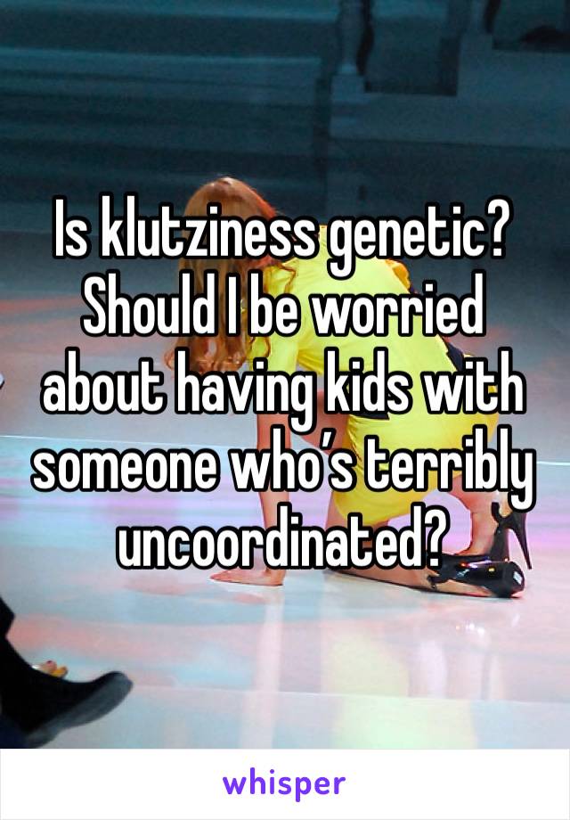 Is klutziness genetic? Should I be worried about having kids with someone who’s terribly uncoordinated?